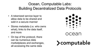 Ocean, Computable Labs:
Building Decentralized Data Protocols
• A tokenized service layer to
allow data to be shared and
sold in a secure manner
• Stores metadata (i.e. who owns
what), links to the data itself,
and more
• On top of the protocol, there
can be numerous data
marketplaces and exchanges,
all accessing the same data
 
