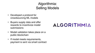 Algorithmia:
Selling Models
• Developed a protocol for
crowdsourcing ML models
• Buyers supply data and offer
rewards to incentivize model
submissions
• Model validation takes place on a
public blockchain
• If model meets requirements,
payment is sent via smart contract
 