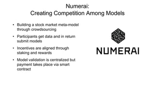 Numerai:
Creating Competition Among Models
• Building a stock market meta-model
through crowdsourcing
• Participants get data and in return
submit models
• Incentives are aligned through
staking and rewards
• Model validation is centralized but
payment takes place via smart
contract
 
