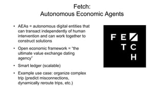 Fetch:
Autonomous Economic Agents
• AEAs = autonomous digital entities that
can transact independently of human
intervention and can work together to
construct solutions
• Open economic framework = “the
ultimate value exchange dating
agency”
• Smart ledger (scalable)
• Example use case: organize complex
trip (predict misconnections,
dynamically reroute trips, etc.)
 
