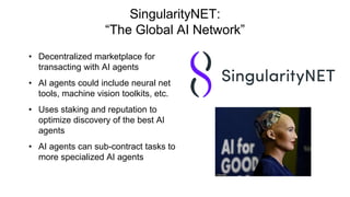 SingularityNET:
“The Global AI Network”
• Decentralized marketplace for
transacting with AI agents
• AI agents could include neural net
tools, machine vision toolkits, etc.
• Uses staking and reputation to
optimize discovery of the best AI
agents
• AI agents can sub-contract tasks to
more specialized AI agents
 