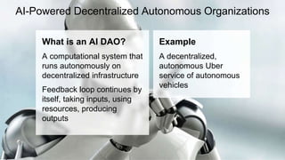 AI-Powered Decentralized Autonomous Organizations
What is an AI DAO?
A computational system that
runs autonomously on
decentralized infrastructure
Feedback loop continues by
itself, taking inputs, using
resources, producing
outputs
Example
A decentralized,
autonomous Uber
service of autonomous
vehicles
 