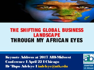 THE SHIFTING GLOBAL BUSINESS
LANDSCAPE
THROUGH MY AFRICAN EYES
Keynote Address at 2017 AIB-Midwest
Conference I April 22 I Chicago
Dr‘Dapo Adeleye I iadeleye@utk.edu
 