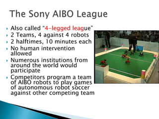    Also called “4-legged league”
   2 Teams, 4 against 4 robots
   2 halftimes, 10 minutes each
   No human intervention
    allowed
   Numerous institutions from
    around the world would
    participate
   Competitors program a team
    of AIBO robots to play games
    of autonomous robot soccer
    against other competing team
 