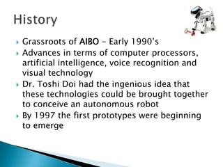    Grassroots of AIBO - Early 1990’s
   Advances in terms of computer processors,
    artificial intelligence, voice recognition and
    visual technology
   Dr. Toshi Doi had the ingenious idea that
    these technologies could be brought together
    to conceive an autonomous robot
   By 1997 the first prototypes were beginning
    to emerge
 