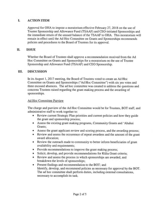 ACTION ITEM
Approval for OHA to impose a moratorium effective February 27, 2018 on the use of
Trustee Sponsorship and Allowance Fund (TSAAF) and CEO-initiated Sponsorships and
the immediate return of the unused balance of the TSAAF to OHA. This moratorium will
remain in effect until the Ad Hoc Committee on Grants and Sponsorships recommends
policies and procedures to the Board of Trustees for its approval.
II. ISSUE
Whether the Board of Trustees shall approve a recommendation received from the Ad
Hoc Committee on Grants and Sponsorships for a moratorium on the use of Trustee
Sponsorship and Allowance Fund (TSAAF) and CEO Sponsorship.
III. DISCUSSION
In its August 1, 2017 meeting, the Board of Trustees voted to create an Ad Hoc
Committee on Grants and Sponsorships (“Ad Hoc Committee”) with six yes votes and
three excused absences. The ad hoc committee was created to address the questions and
concerns Trustees raised regarding the grant making process and the awarding of
sponsorships.
Ad Hoc Committee Purview
The charge and purview of the Ad Hoc Committee would be for Trustees, BOT staff, and
administrative staff to work together to:
• Review current Strategic Plan priorities and current policies and how they guide
the grant and sponsorship process;
• Assess the existing grant making programs, Community Grants and ‘Ahahui
Grants;
• Assess the grant applicant review and scoring process, and the awarding process;
• Review and assess the occurrence of repeat awardees and the amount of the grant
award allocation;
• Review the outreach made to community to better inform beneficiaries of grant
availability and requirements;
• Provide recommendations to improve the grant making process;
• Solicit, develop, and provide recommendations for Kãlia Grant criteria;
• Review and assess the process in which sponsorships are awarded, and
breakdown the levels of sponsorships;
• Present findings and recommendation to the BOT; and
Identify, develop, and recommend policies as necessary for approval by the BOT.
The ad hoc committee shall perform duties, including external consultations,
necessary to accomplish its task.
Page 2 of 5
 