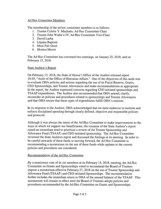 Ad Hoc Committee Members
The membership of the ad hoc committee members is as follows:
1. Trustee Colette Y. Machado, Ad Hoc Committee Chair
2. Trustee John Waihe’e IV, Ad Hoc Committee Vice-Chair
3. David Laeha
4. Lopaka Baptiste
5. Misti Pali-Oriol
6. Monica Morris
The Ad Hoc Committee has convened two meetings, on January 25, 2018, and on
February 15, 2018.
State Auditor’s Report
On February 13, 2018, the State of Hawai’i Office of the Auditor released report
18-03, “Audit of the Office of Hawaiian Affairs.” One of the objectives of this audit was
to evaluate OHA policies and actions regarding the use of its Fiscal Reserve, Grants,
CEO Sponsorships, and Trustee Allowances and make recommendations as appropriate.
In the report, the Auditor expressed concerns regarding CEO initiated sponsorships and
TSAAF expenditures. The Auditor also recommended that OHA amend, clarify,
reconsider its policies and procedures related to sponsorships and Trustee Allowances
and that OHA ensure that these types of expenditures fulfill OHA’s mission.
In its response to the Auditor, OHA acknowledged that we must endeavor to institute and
enforce disciplined spending through clearly defined, objective and responsible policies
and protocols.
Although it was always the intent of the Ad Hoc Committee to make improvements to the
ways in which we support our beneficiaries, the issuance of the State Auditor’s report
raised an immediate need to prioritize a review of the Trustee Sponsorship and
Allowance Fund (TSAAF) and CEO-initiated sponsorship. The Ad Hoc Committee
reviewed the State Auditors report and discussed the findings in its meeting. In order to
be careful stewards of these funds in moving forward, the Ad Hoc Committee is
recommending a moratorium on the use of these funds while updates to the current
policies and procedures are considered.
Recommendation of the Ad Hoc Committee
By a unanimous vote of its six members at its February 15, 2018, meeting, the Ad Hoc
Committee on Grants and Sponsorships voted to recommend the Board of Trustees
impose a moratorium effective February 27, 2018 on the use of Trustee Sponsorship and
Allowance Fund (TSAAF) and CEO-initiated Sponsorships. The recommendation
further includes the immediate return to OHA of the unused balance of the TSAAF. This
moratorium will remain in effect until the Board of Trustees adopts policies and
procedures recommended by the Ad Hoc Committee on Grants and Sponsorships.
Page 3 of 5
 