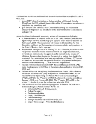 An immediate moratorium and immediate return of the unused balance of the TSAAF to
OHA will:
• assure OHA’s beneficiaries that no further spending will be made from the
TSAAF and the CEO-initiated Sponsorships while OHA works on amendments to
its policies and procedures; and
• give adequate time for the Ad Hoc Committee to develop and recommend
changes to the policies and procedures for the Board of Trustees’ consideration
and approval.
Approving this action item as it is currently written will implement the following:
• A moratorium will be imposed on the use of the TSAAF and the CEO-initiated
Sponsorships effective immediately upon approval by the Board of Trustees on
February 27, 2018. This moratorium will remain in effect until the Ad Hoc
Committee on Grants and Sponsorships recommends policies and procedures to
the Board of Trustees for its approval;
• Requests that are in process as of February 27, 2018 should be processed as usual.
“In process” means the request was received with the proper documentation,
reviewed and recommended for approval, and is currently in the process of
obtaining the appropriate signature(s) for approval or waiting for a check to be
processed. Any requests that have been received prior to February 27th,
but not
reviewed and recommended for approval should not be processed and requests
received on or after February 27, 2018 should not be processed;
• Trustees will immediately return to OHA the unused balance of the TSAAF;
make checks payable to the Office of Hawaiian Affairs and deliver it to the OHA
CEO; and
• Trustees will follow the reporting requirements in the current TSAAF Internal
Guidelines and Procedures (May 2016) and will submit to the OHA CEO the
Trustee Quarterly Sponsorship and Annual Allowance Expenditure Report
(“TQSAAER”) for the 3’’ quarter of FY2018, which will cover the period from
January 1, 2018 up to February 27, 2018. The 3tc1
quarter TQSAAER is due
within 15 calendar days and due no later than March 14, 2018.
• The moratorium excludes sponsorships approved in the OHA FY2018-2019
Biennium Budget in Action Item RM #17-07 for:
o Community Outreach & Engagement;
o Federal Advocacy;
o Papahanaumokuãkea;
o Legacy Land Manager;
o Land Stewardship;
o Strategic Priorities & Results Initiatives; and
o Legacy Sponsorships — Prince Lot Hula Festival
Page 4 of 5
 
