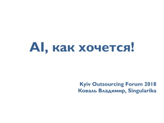 AI, как хочется!
Kyiv Outsourcing Forum 2018
Коваль Владимир, Singularika
 