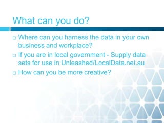 What can you do?
 Where can you harness the data in your own
business and workplace?
 If you are in local government - Supply data
sets for use in Unleashed/LocalData.net.au
 How can you be more creative?
 