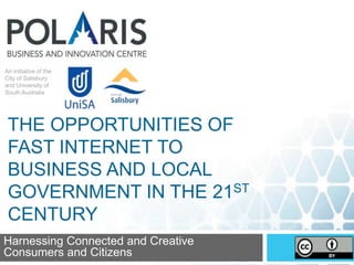 An initiative of the
City of Salisbury
and University of
South Australia
An initiative of the
City of Salisbury
and University of
South Australia
Harnessing Connected and Creative
Consumers and Citizens
THE OPPORTUNITIES OF
FAST INTERNET TO
BUSINESS AND LOCAL
GOVERNMENT IN THE 21ST
CENTURY
 