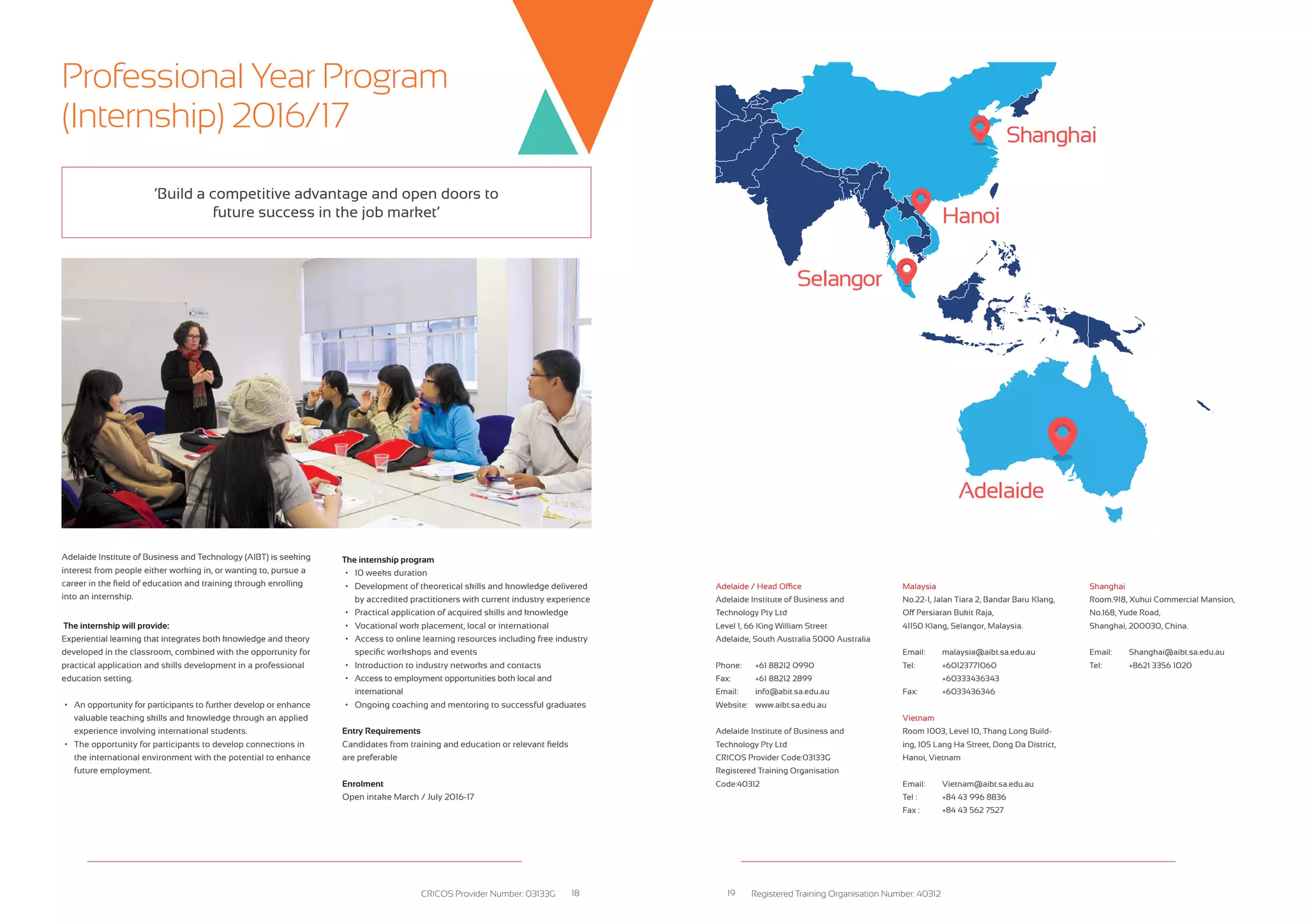 Selangor
Adelaide
Hanoi
Shanghai
Adelaide Institute of Business and Technology (AIBT) is seeking
interest from people either working in, or wanting to, pursue a
career in the field of education and training through enrolling
into an internship.
The internship will provide:
Experiential learning that integrates both knowledge and theory
developed in the classroom, combined with the opportunity for
practical application and skills development in a professional
education setting.
&bull;	 An opportunity for participants to further develop or enhance	
	 valuable teaching skills and knowledge through an applied 	
	 experience involving international students.
&bull;	 The opportunity for participants to develop connections in 	
	 the international environment with the potential to enhance
	 future employment.
The internship program
&bull;	 10 weeks duration
&bull;	 Development of theoretical skills and knowledge delivered 	
	 by accredited practitioners with current industry experience
&bull;	 Practical application of acquired skills and knowledge
&bull;	 Vocational work placement, local or international
&bull;	 Access to online learning resources including free industry 	
	 specific workshops and events
&bull;	 Introduction to industry networks and contacts
&bull;	 Access to employment opportunities both local and
	international
&bull;	 Ongoing coaching and mentoring to successful graduates
Entry Requirements
Candidates from training and education or relevant fields
are preferable
Enrolment
Open intake March / July 2016-17
&lsquo;Build a competitive advantage and open doors to
future success in the job market&rsquo;
Adelaide / Head Office
Adelaide Institute of Business and
Technology Pty Ltd
Level 1, 66 King William Street
Adelaide, South Australia 5000 Australia
Phone:	 +61 88212 0990
Fax:	 +61 88212 2899
Email:	 info@abit.sa.edu.au
Website:	 www.aibt.sa.edu.au
Adelaide Institute of Business and
Technology Pty Ltd
CRICOS Provider Code:03133G
Registered Training Organisation
Code:40312
Malaysia
No.22-1, Jalan Tiara 2, Bandar Baru Klang,
Off Persiaran Bukit Raja,
41150 Klang, Selangor, Malaysia.
Email:	 malaysia@aibt.sa.edu.au
Tel:	 +60123771060
	 +60333436343
Fax:	 +6033436346
Vietnam
Room 1003, Level 10, Thang Long Build-
ing, 105 Lang Ha Street, Dong Da District,
Hanoi, Vietnam
Email:	 Vietnam@aibt.sa.edu.au
Tel :	 +84 43 996 8836
Fax :	 +84 43 562 7527
Shanghai
Room.918, Xuhui Commercial Mansion,
No.168, Yude Road,
Shanghai, 200030, China.
Email:	 Shanghai@aibt.sa.edu.au
Tel:	 +8621 3356 1020
Professional Year Program
(Internship) 2016/17
CRICOS Provider Number: 03133G Registered Training Organisation Number: 4031218 19
 
