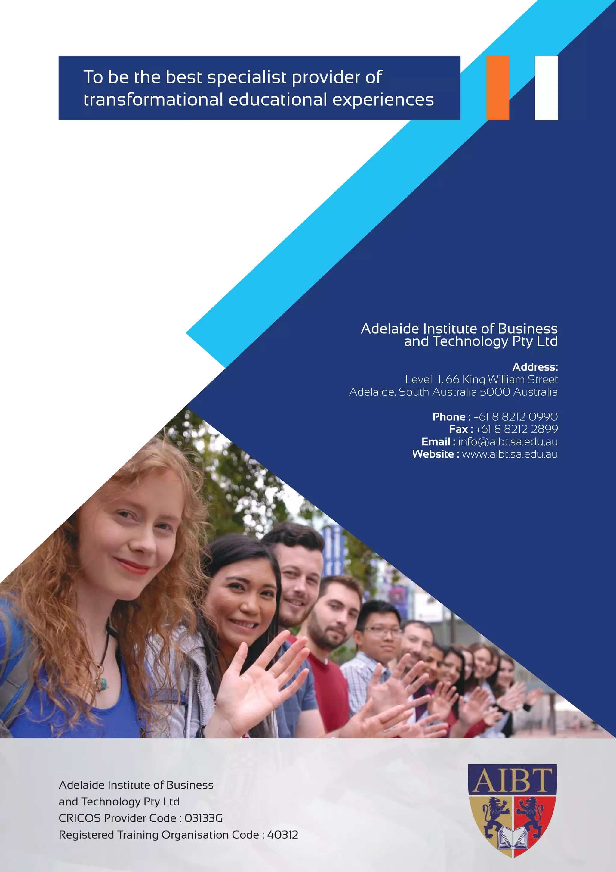 Adelaide Institute of Business
and Technology Pty Ltd
CRICOS Provider Code : 03133G
Registered Training Organisation Code : 40312
Adelaide Institute of Business
and Technology Pty Ltd
Address:
Level 1, 66 King William Street
Adelaide, South Australia 5000 Australia
Phone : +61 8 8212 0990
Fax : +61 8 8212 2899
Email : info@aibt.sa.edu.au
Website : www.aibt.sa.edu.au
To be the best specialist provider of
transformational educational experiences
 