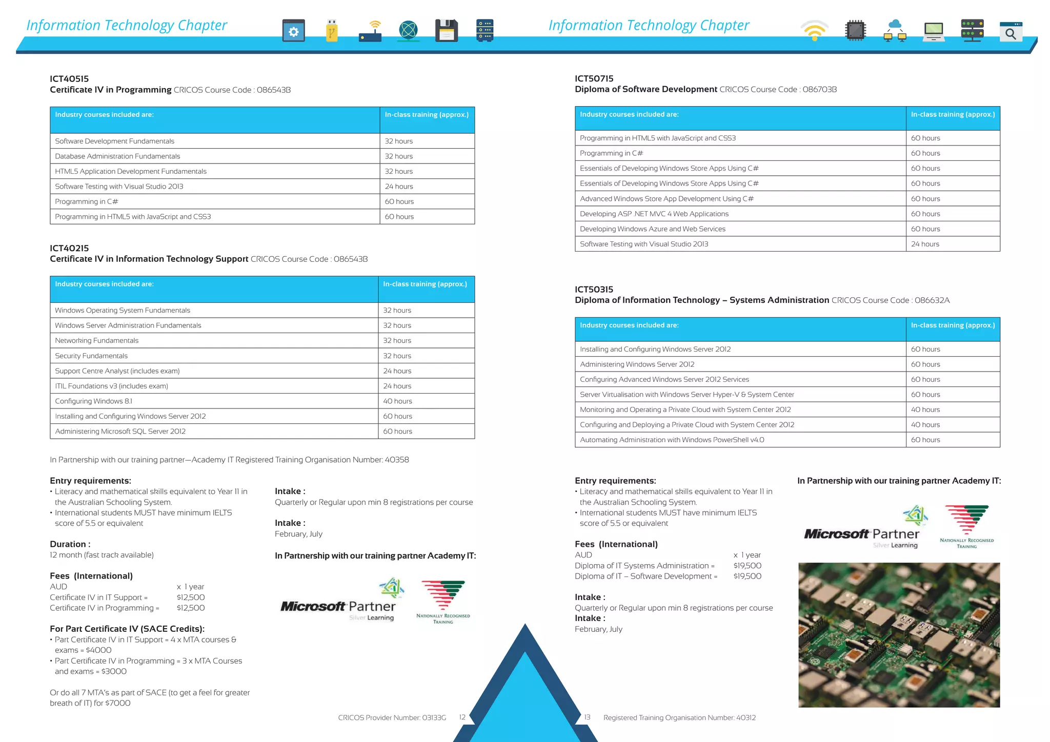 ICT50315
Diploma of Information Technology &ndash; Systems Administration CRICOS Course Code : 086632A
Industry courses included are: In-class training (approx.)
Installing and Configuring Windows Server 2012 60 hours
Administering Windows Server 2012 60 hours
Configuring Advanced Windows Server 2012 Services 60 hours
Server Virtualisation with Windows Server Hyper-V & System Center 60 hours
Monitoring and Operating a Private Cloud with System Center 2012 40 hours
Configuring and Deploying a Private Cloud with System Center 2012 40 hours
Automating Administration with Windows PowerShell v4.0 60 hours
In Partnership with our training partner Academy IT:
In Partnership with our training partner Academy IT:
ICT50715
Diploma of Software Development CRICOS Course Code : 086703B
Industry courses included are: In-class training (approx.)
Programming in HTML5 with JavaScript and CSS3 60 hours
Programming in C# 60 hours
Essentials of Developing Windows Store Apps Using C# 60 hours
Essentials of Developing Windows Store Apps Using C# 60 hours
Advanced Windows Store App Development Using C# 60 hours
Developing ASP .NET MVC 4 Web Applications 60 hours
Developing Windows Azure and Web Services 60 hours
Software Testing with Visual Studio 2013 24 hours
ICT40215
Certificate IV in Information Technology Support CRICOS Course Code : 086543B
Industry courses included are: In-class training (approx.)
Windows Operating System Fundamentals 32 hours
Windows Server Administration Fundamentals 32 hours
Networking Fundamentals 32 hours
Security Fundamentals 32 hours
Support Centre Analyst (includes exam) 24 hours
ITIL Foundations v3 (includes exam) 24 hours
Configuring Windows 8.1 40 hours
Installing and Configuring Windows Server 2012 60 hours
Administering Microsoft SQL Server 2012 60 hours
ICT40515
Certificate IV in Programming CRICOS Course Code : 086543B
Industry courses included are: In-class training (approx.)
Software Development Fundamentals 32 hours
Database Administration Fundamentals 32 hours
HTML5 Application Development Fundamentals 32 hours
Software Testing with Visual Studio 2013 24 hours
Programming in C# 60 hours
Programming in HTML5 with JavaScript and CSS3 60 hours
Entry requirements:
&bull;	Literacy and mathematical skills equivalent to Year 11 in 	
	 the Australian Schooling System.
&bull;	International students MUST have minimum IELTS 		
	 score of 5.5 or equivalent
Duration :
12 month (fast track available)
Fees (International)
AUD				 x 1 year
Certificate IV in IT Support =	 $12,500
Certificate IV in Programming =	 $12,500
For Part Certificate IV (SACE Credits):
&bull;	Part Certificate IV in IT Support = 4 x MTA courses & 		
	 exams = $4000
&bull;	Part Certificate IV in Programming = 3 x MTA Courses 	
	 and exams = $3000
Or do all 7 MTA&rsquo;s as part of SACE (to get a feel for greater
breath of IT) for $7000
Intake :
Quarterly or Regular upon min 8 registrations per course
Intake :
February, July
Entry requirements:
&bull;	Literacy and mathematical skills equivalent to Year 11 in 	
	 the Australian Schooling System.
&bull;	International students MUST have minimum IELTS 		
	 score of 5.5 or equivalent
Fees (International)
AUD					x 1 year
Diploma of IT Systems Administration =	 $19,500
Diploma of IT &ndash; Software Development =	 $19,500
Intake :
Quarterly or Regular upon min 8 registrations per course
Intake :
February, July
Information Technology Chapter Information Technology Chapter
In Partnership with our training partner&mdash;Academy IT Registered Training Organisation Number: 40358
CRICOS Provider Number: 03133G Registered Training Organisation Number: 4031212 13
 