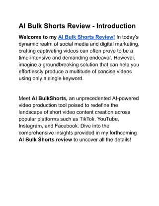 AI Bulk Shorts Review - Introduction
Welcome to my AI Bulk Shorts Review! In today's
dynamic realm of social media and digital marketing,
crafting captivating videos can often prove to be a
time-intensive and demanding endeavor. However,
imagine a groundbreaking solution that can help you
effortlessly produce a multitude of concise videos
using only a single keyword.
Meet AI BulkShorts, an unprecedented AI-powered
video production tool poised to redefine the
landscape of short video content creation across
popular platforms such as TikTok, YouTube,
Instagram, and Facebook. Dive into the
comprehensive insights provided in my forthcoming
AI Bulk Shorts review to uncover all the details!
 