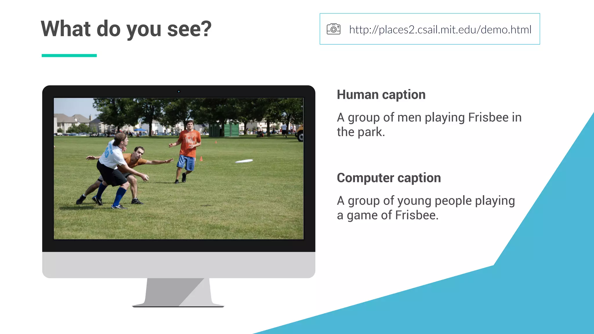 What do you see? http://places2.csail.mit.edu/demo.html
A group of young people playing
a game of Frisbee.
Computer caption
A group of men playing Frisbee in
the park.
Human caption
 