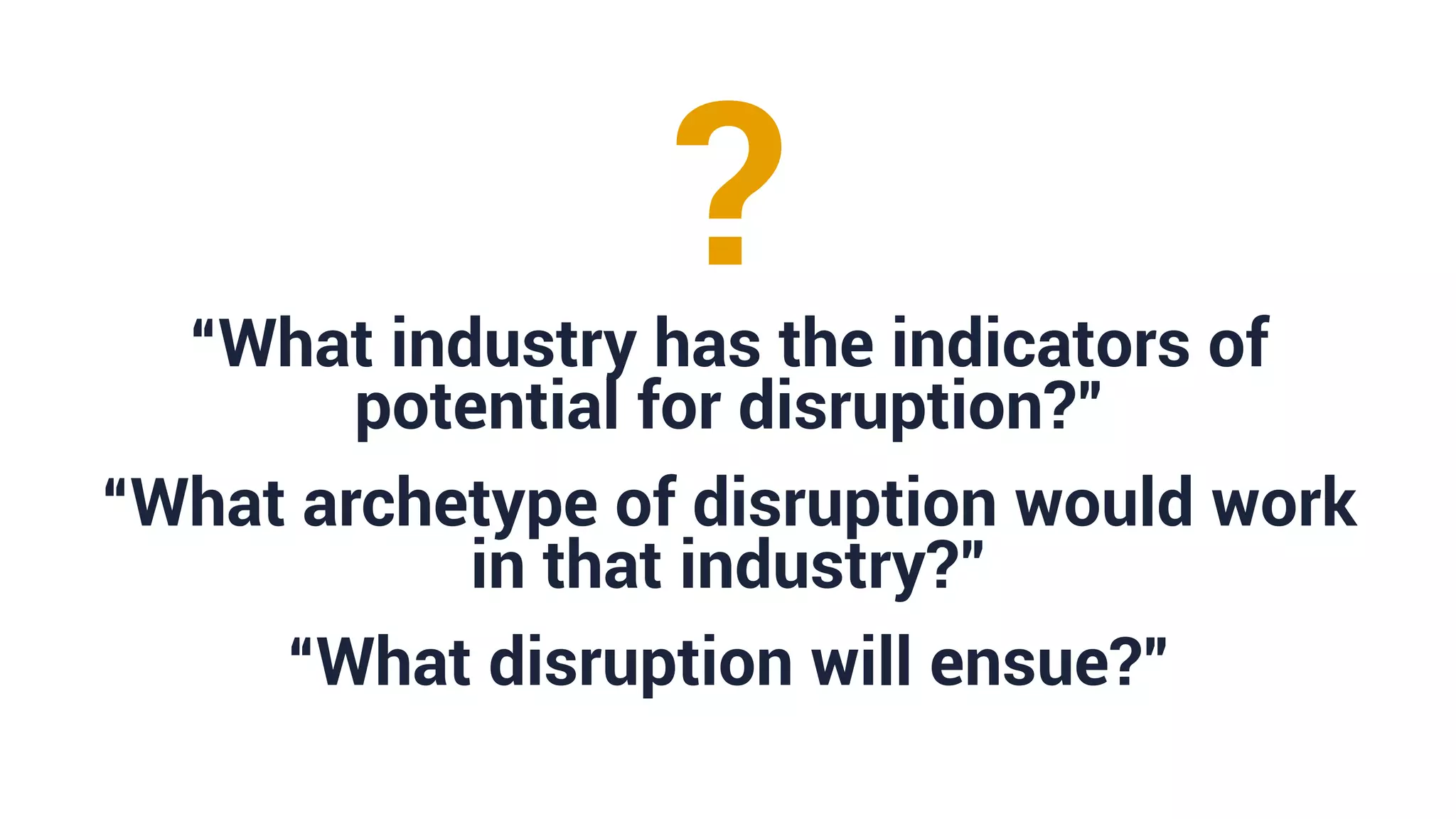 “What industry has the indicators of
potential for disruption?”
“What archetype of disruption would work
in that industry?”
“What disruption will ensue?”
?
 