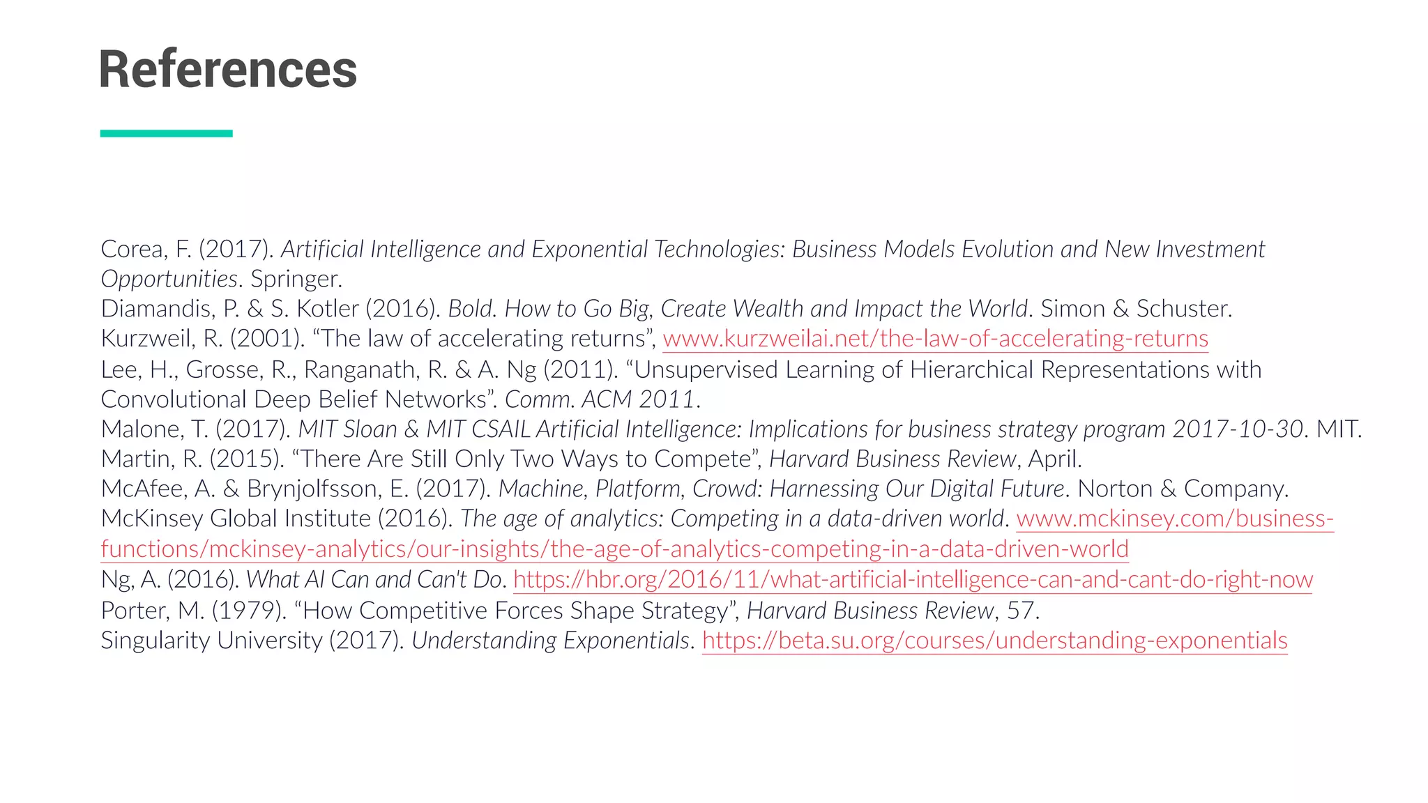 References
Corea,  F.  (2017).  Artificial  Intelligence  and  Exponential  Technologies:  Business  Models  Evolution  and  New  Investment  
Opportunities.  Springer.    
Diamandis,  P.  &  S.  Kotler  (2016).  Bold.  How  to  Go  Big,  Create  Wealth  and  Impact  the  World.  Simon  &  Schuster.  
Kurzweil,  R.  (2001).  “The  law  of  accelerating  returns”,  www.kurzweilai.net/the-­‐law-­‐of-­‐accelerating-­‐returns  
Lee,  H.,  Grosse,  R.,  Ranganath,  R.  &  A.  Ng  (2011).  “Unsupervised  Learning  of  Hierarchical  Representations  with  
Convolutional  Deep  Belief  Networks”.  Comm.  ACM  2011.    
Malone,  T.  (2017).  MIT  Sloan  &  MIT  CSAIL  Artificial  Intelligence:  Implications  for  business  strategy  program  2017-­‐10-­‐30.  MIT.  
Martin,  R.  (2015).  “There  Are  Still  Only  Two  Ways  to  Compete”,  Harvard  Business  Review,  April.  
McAfee,  A.  &  Brynjolfsson,  E.  (2017).  Machine,  Platform,  Crowd:  Harnessing  Our  Digital  Future.  Norton  &  Company.    
McKinsey  Global  Institute  (2016).  The  age  of  analytics:  Competing  in  a  data-­‐driven  world.  www.mckinsey.com/business-­‐
functions/mckinsey-­‐analytics/our-­‐insights/the-­‐age-­‐of-­‐analytics-­‐competing-­‐in-­‐a-­‐data-­‐driven-­‐world  
Ng,  A.  (2016).  What  AI  Can  and  Can't  Do.  https://hbr.org/2016/11/what-­‐artificial-­‐intelligence-­‐can-­‐and-­‐cant-­‐do-­‐right-­‐now  
Porter,  M.  (1979).  “How  Competitive  Forces  Shape  Strategy”,  Harvard  Business  Review,  57.  
Singularity  University  (2017).  Understanding  Exponentials.  https://beta.su.org/courses/understanding-­‐exponentials
 