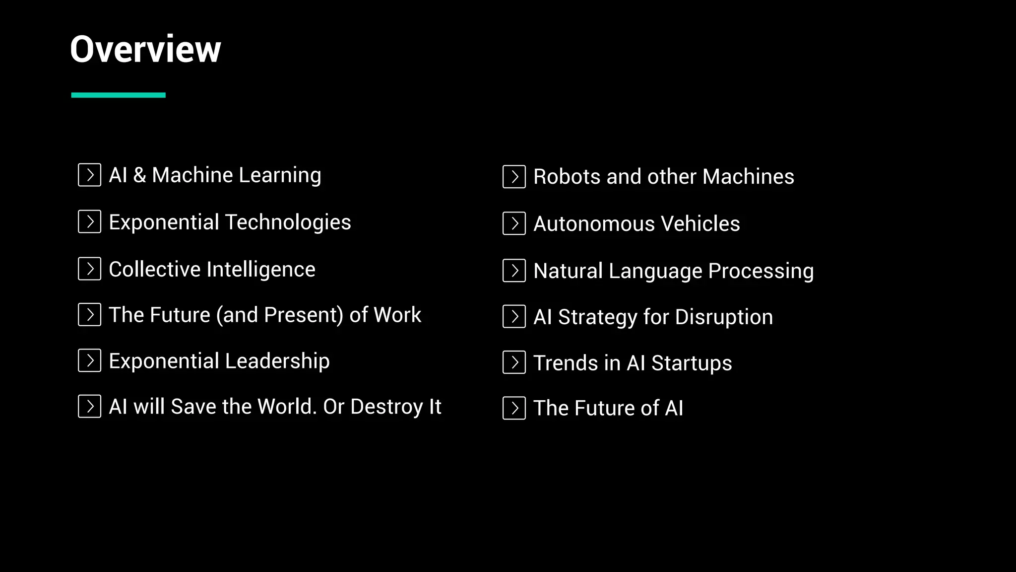 Exponential Technologies
The Future (and Present) of Work
Exponential Leadership
AI will Save the World. Or Destroy It
Overview
Collective Intelligence
AI & Machine Learning
Autonomous Vehicles
AI Strategy for Disruption
Trends in AI Startups
The Future of AI
Natural Language Processing
Robots and other Machines
 