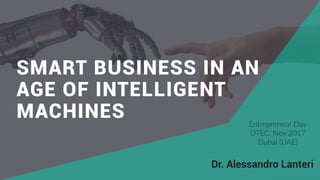 source:  thenextweb.com  (2017)
SMART BUSINESS IN AN
AGE OF INTELLIGENT
MACHINES
Dr. Alessandro Lanteri
Entrepreneur  Day  
DTEC,  Nov  2017  
Dubai  (UAE)
 