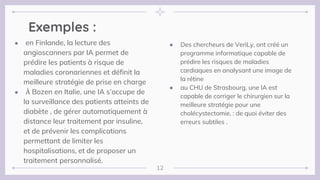 Exemples :
● Des chercheurs de VeriLy, ont créé un
programme informatique capable de
prédire les risques de maladies
cardiaques en analysant une image de
la rétine
● au CHU de Strasbourg, une IA est
capable de corriger le chirurgien sur la
meilleure stratégie pour une
cholécystectomie. : de quoi éviter des
erreurs subtiles .
● en Finlande, la lecture des
angioscanners par IA permet de
prédire les patients à risque de
maladies coronariennes et définit la
meilleure stratégie de prise en charge
● À Bozen en Italie, une IA s’occupe de
la surveillance des patients atteints de
diabète , de gérer automatiquement à
distance leur traitement par insuline,
et de prévenir les complications
permettant de limiter les
hospitalisations, et de proposer un
traitement personnalisé.
12
 