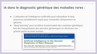 14
IA dans le diqgnostic génétique des maladies rares :
● L’utilisation de l’intelligence artificielle peut rationaliser le long
processus actuellement requis pour interpréter cliniquement un
génome.
● "deep learning" peut accélérer la priorisation des variantes génétiques
lors de l’interprétation des données génomiques en éliminant une
grande partie du biais humain ,
 
