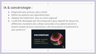 15
IA & cancérologie :
● Diagnostic plus précoce ,plus certain
● Définir les patients qui répondront bien
● Adapter les traitement : plus ou moins agressif
● L’outil d’IA développé par Oncompass® a pour objectif de classer les
différentes mutations des cellules tumorales d’un patient donné en
tenant compte de leurs interactions, afin de proposer le traitement le
plus pertinent !
 