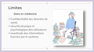 Limites
22
Data en médecine
• Confidentialité des données de
santé,
• sécurité physique et
psychologique des utilisateurs
• exactitude des informations
fournies par le système.
 