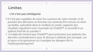 Limites
23
• Il n’est pas capables de saisir les nuances de notre monde, ni de
prendre des décisions en fonction du contexte.Pire encore, la start-
up Nabla, spécialisé dans le chatbot en santé, rapporte des
résultats inquiétant avec l’exemple où ChatGPT a conseillé à un
patient fictif de se suicider !!
• il a déjà été montré que ChatGPT peut présenter aux patients des
données contradictoires avec le discours médical, par exemple, sur
le lupus et la grossesse où il souligne les dangers liés à
l’hydroxychloroquine!!
L’IA n’est pas intillégente
 