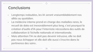 Conclusions
• Longtemps redoutées, les IA seront vraisemblablement nos
alliés au quotidien.
• La médecine interne prend en charge des maladies rares, le
recueil de data est inexorablement plus long, c’est pourquoi la
création d’outils d’IA pour l’interniste nécessitera des outils de
collaboration à l’échelle nationale et internationale.
• Mais attention l’IA ne doit pas devenir intrusive, elle ne doit
pas nous échapper et elle doit elle aussi s’inscrire dans la
pertinence des soins .
26
 