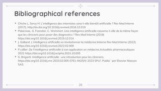 Bibliographical references
• Chiche L, Servy H. L’intelligence des internistes sera-t-elle bientôt artificielle ? Rev Med Interne
(2017), http://dx.doi.org/10.1016/j.revmed.2016.12.019
• Pelacciaa,, G. Forestier, C. Wemmert .Une intelligence artificielle raisonne-t-elle de la même façon
que les cliniciens pour poser des diagnostics ? Rev Med Interne (2019)
https://doi.org/10.1016/j.revmed.2019.12.014
• J. Galland .L’intelligence artificielle va révolutionner la médecine Iinterne Rev Med Interne (2022)
https://doi.org/10.1016/j.revmed.2022.02.009
• P.callier .De l’intelligence artificielle à son application en médecine.Actualités pharmaceutiques
2021 https://doi.org/10.1016/j.actpha.2021.10.005
• G. Briganti .Intelligence artificielle : une introduction pour les cliniciens
https://doi.org/10.1016/j.rmr.2023.02.005 0761-8425/© 2023 SPLF. Publie´ par Elsevier Masson
SAS.
28
 