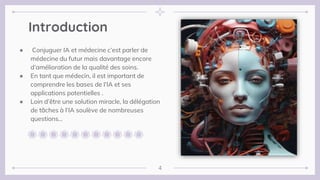 Introduction
● Conjuguer IA et médecine c’est parler de
médecine du futur mais davantage encore
d’amélioration de la qualité des soins.
● En tant que médecin, il est important de
comprendre les bases de l’IA et ses
applications potentielles .
● Loin d’être une solution miracle, la délégation
de tâches à l’IA soulève de nombreuses
questions…
4
 