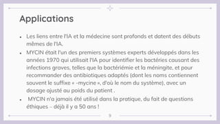 ● Les liens entre l'IA et la médecine sont profonds et datent des débuts
mêmes de l'IA.
● MYCIN était l'un des premiers systèmes experts développés dans les
années 1970 qui utilisait l'IA pour identifier les bactéries causant des
infections graves, telles que la bactériémie et la méningite, et pour
recommander des antibiotiques adaptés (dont les noms contiennent
souvent le suffixe « -mycine », d'où le nom du système), avec un
dosage ajusté au poids du patient .
● MYCIN n'a jamais été utilisé dans la pratique, du fait de questions
éthiques – déjà il y a 50 ans !
Applications
9
 