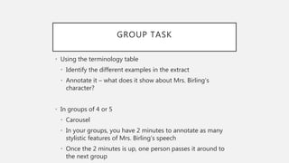 GROUP TASK
• Using the terminology table
• Identify the different examples in the extract
• Annotate it – what does it show about Mrs. Birling’s
character?
• In groups of 4 or 5
• Carousel
• In your groups, you have 2 minutes to annotate as many
stylistic features of Mrs. Birling’s speech
• Once the 2 minutes is up, one person passes it around to
the next group
 