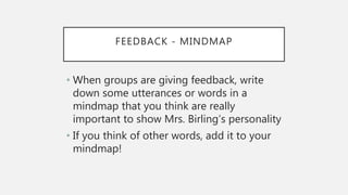 FEEDBACK - MINDMAP
• When groups are giving feedback, write
down some utterances or words in a
mindmap that you think are really
important to show Mrs. Birling’s personality
• If you think of other words, add it to your
mindmap!
 