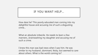 IF YOU WANT HELP…
How dare he? This poorly educated man coming into my
delightful house and accusing me of such a disgusting
crime...
What an absolute imbecile. He needs to learn a few
manners...brainwashing my daughter and accusing me of
such a crime.
I knew this man was bad news when I saw him. He was
similar to my husband...dominant, feisty, but seemed to care
about others. What is the world coming to?
 