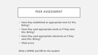 PEER ASSESSMENT
1. Have they established an appropriate tone for Mrs.
Birling?
2. Have they used appropriate words as if they were
Mrs. Birling?
3. Have they used appropriate utterances as if they
were Mrs. Birling?
4. SPaG errors
Write a WWW and EBI for the student
 