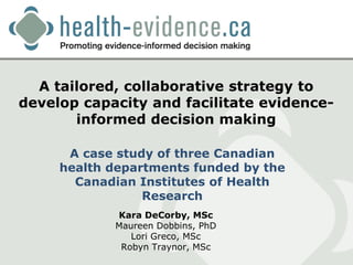 A tailored, collaborative strategy to
develop capacity and facilitate evidence-
       informed decision making

      A case study of three Canadian
     health departments funded by the
       Canadian Institutes of Health
                 Research
            Kara DeCorby, MSc
            Maureen Dobbins, PhD
               Lori Greco, MSc
             Robyn Traynor, MSc
 
