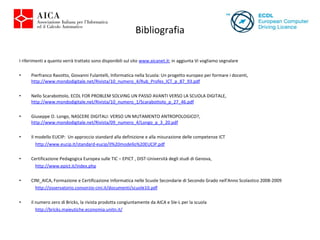 Bibliografia I riferimenti a quanto verrà trattato sono disponibili sul sito  www.aicanet.it ; in aggiunta Vi vogliamo segnalare Pierfranco Ravotto, Giovanni Fulantelli, Informatica nella Scuola: Un progetto europeo per formare i docenti,  http://www.mondodigitale.net/Rivista/10_numero_4/Rub_Profes_ICT_p_87_93.pdf   Nello Scarabottolo, ECDL FOR PROBLEM SOLVING UN PASSO AVANTI VERSO LA SCUOLA DIGITALE,  http://www.mondodigitale.net/Rivista/10_numero_1/Scarabottolo_p_27_46.pdf   Giuseppe O. Longo, NASCERE DIGITALI: VERSO UN MUTAMENTO ANTROPOLOGICO?,  http://www.mondodigitale.net/Rivista/09_numero_4/Longo_p_3_20.pdf Il modello EUCIP:  Un approccio standard alla definizione e alla misurazione delle competenze ICT http://www.eucip.it/standard-eucip/Il%20modello%20EUCIP.pdf   Certificazione Pedagogica Europea sulle TIC – EPICT , DIST-Università degli studi di Genova, http://www.epict.it/index.php   CINI_AICA, Formazione e Certificazione Informatica nelle Scuole Secondarie di Secondo Grado nell'Anno Scolastico 2008-2009 http://osservatorio.consorzio-cini.it/documenti/scuole10.pdf il numero zero di Bricks, la rivista prodotta congiuntamente da AICA e SIe-L per la scuola http://bricks.maieutiche.economia.unitn.it/ 