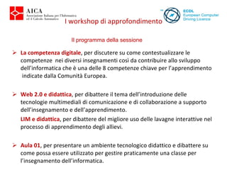 La competenza digitale , per discutere su come contestualizzare le competenze  nei diversi insegnamenti così da contribuire allo sviluppo dell’informatica che è una delle 8 competenze chiave per l’apprendimento  indicate dalla Comunità Europea. Web 2.0 e didattica , per dibattere il tema dell’introduzione delle tecnologie multimediali di comunicazione e di collaborazione a supporto dell’insegnamento e dell’apprendimento. LIM e didattica , per dibattere del migliore uso delle lavagne interattive nel processo di apprendimento degli allievi.   Aula 01 , per presentare un ambiente tecnologico didattico e dibattere su come possa essere utilizzato per gestire praticamente una classe per l’insegnamento dell’informatica. I workshop di approfondimento Il programma della sessione 