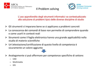Il Problem solving Gli strumenti si imparano bene se si applicano a problemi concreti La conoscenza dei comandi di base non permette di comprendere quando e come usarli in contesti reali Strumenti come il foglio elettronico hanno una grande applicabilità nello studio di materie scientifiche Un’attestazione/certificazione di questo livello di competenza è  sicuramente un valore aggiunto Analogamente si può affermare per competenze specifiche di settore: CAD Multimedia GIS L’uso approfondito degli strumenti informatici va contestualizzato alla soluzione di problemi tipici delle diverse discipline di studio  