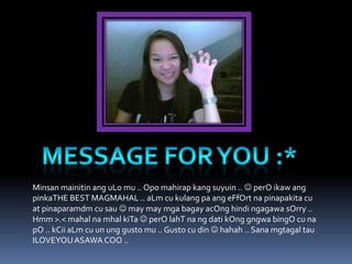 Minsan mainitin ang uLo mu .. Opo mahirap kang suyuin ..  perO ikaw ang
pinkaTHE BEST MAGMAHAL .. aLm cu kulang pa ang eFfOrt na pinapakita cu
at pinaparamdm cu sau  may may mga bagay acOng hindi ngagawa sOrry ..
Hmm >.< mahal na mhal kiTa  perO lahT na ng dati kOng gngwa bingO cu na
pO .. kCii aLm cu un ung gusto mu .. Gusto cu din  hahah .. Sana mgtagal tau
ILOVEYOU ASAWA COO ..
 