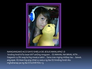 NANGANGAKO ACO SAYO SHIELA DE JESUS MANLAPAZ :D
hinding hindi kiTa iiwan khT anOng mngyare .. ) MAHAL NA MHAL KITA ..
Gagawin cu lht wag ka lng mwaLa sakin .. Sana mas mging mtibay tau .. bawaL
ang epaL ) ikaw lng ang mhal cu waLa ng iba ) hinding hindi nku
mghahanap pa ng iba  ILOVEYOU <3
 