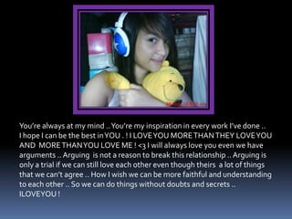You’re always at my mind .. You’re my inspiration in every work I’ve done ..
I hope I can be the best in YOU . ! I LOVE YOU MORE THAN THEY LOVE YOU
AND MORE THAN YOU LOVE ME ! <3 I will always love you even we have
arguments .. Arguing is not a reason to break this relationship .. Arguing is
only a trial if we can still love each other even though theirs a lot of things
that we can’t agree .. How I wish we can be more faithful and understanding
to each other .. So we can do things without doubts and secrets ..
ILOVEYOU !
 