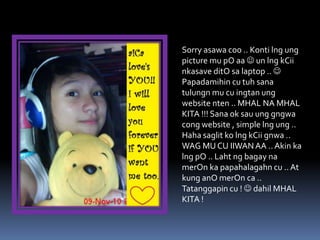 Sorry asawa coo .. Konti lng ung
picture mu pO aa  un lng kCii
nkasave ditO sa laptop .. 
Papadamihin cu tuh sana
tulungn mu cu ingtan ung
website nten .. MHAL NA MHAL
KITA !!! Sana ok sau ung gngwa
cong website , simple lng ung ..
Haha saglit ko lng kCii gnwa ..
WAG MU CU IIWAN AA .. Akin ka
lng pO .. Laht ng bagay na
merOn ka papahalagahn cu .. At
kung anO merOn ca ..
Tatanggapin cu !  dahil MHAL
KITA !
 