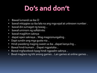 •   Bawal lumandi sa iba 
•   bawal mkipgtex sa iba lalo na ang mga epal at unknown number .
•   bawal din sumagot ng tawag ..
•   bawal uminom ng softdrinks
•   bawal maglihim saknya
•   dapat open saknaya .. Wag magsisinungaling .
•   Dapt sundin ang mga gusto nia ..
•   Hindi pwedeng maging sweet sa iba ..dapat kanya lng ..
•   Bawal hindi kumain .. Dapat mgpataba ..
•   Bawal mgfacebook kpag hindi ngpaalm saknya ..
•   Bwal maglaro ng kht anong games .. Lan games at online games ..
 