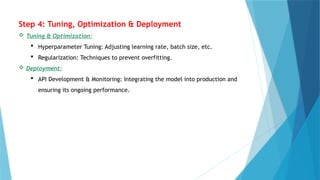 Step 4: Tuning, Optimization & Deployment
 Tuning & Optimization:
 Hyperparameter Tuning: Adjusting learning rate, batch size, etc.
 Regularization: Techniques to prevent overfitting.
 Deployment:
 API Development & Monitoring: Integrating the model into production and
ensuring its ongoing performance.
 