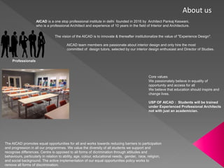 About us
AICAD is a one stop professional institute in delhi founded in 2016 by Architect Pankaj Keswani,
who is a professional Archiitect and experience of 10 years in the field of Interior and Architecture.
The vision of the AICAD is to innovate & thereafter institutionalize the value of "Experience Design".
AICAD team members are passionate about interior design and only hire the most
committed of design tutors, selected by our interior design enthusiast and Director of Studies.
The AICAD promotes equal opportunities for all and works towards reducing barriers to participation
and progression in all our programmes. We value the diversity of all students we support and
recognise differences. Centre is opposed to all forms of dicrimination through attitudes and
behaviours, particularly in relation to ability, age, colour, educational needs, gender, race, religion,
and social background. The active implementation of our equal opportunities policy works to
remove all forms of discrimination.
Core values
We passionately believe in equality of
opportunity and access for all
We believe that education should inspire and
change lives.
USP OF AICAD : Students will be trained
under Experienced Professional Architects
not with just an academician.
Professionals
 