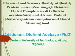 Chemical and Sensory Quality of Quality
Protein maize (Zea mays), Defatted
Fluted Pumpkin seed(Telfairia
occidentalis) and African Walnut
(Tetracarpidium conophorum) Based
Weaning food
Adedokun, Olufemi Adebayo (Ph.D)
(Federal University of Technology, Akure,
Nigeria.)
 
