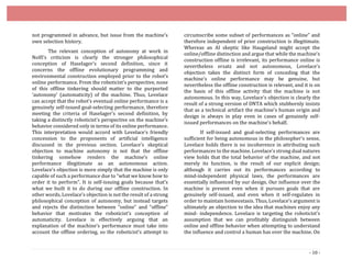 - 10 -
not programmed in advance, but issue from the machine’s
own selection history.
The relevant conception of autonomy at work in
Nolfi’s criticism is clearly the stronger philosophical
conception of Haselager’s second definition, since it
concerns the offline evolutionary programming and
environmental construction employed prior to the robot’s
online performance. From the roboticist’s perspective, none
of this offline tinkering should matter to the purported
‘autonomy’ (automaticity) of the machine. Thus, Lovelace
can accept that the robot’s eventual online performance is a
genuinely self-issued goal-selecting performance, therefore
meeting the criteria of Haselager’s second definition, by
taking a distinctly roboticist’s perspective on the machine’s
behavior considered only in terms of its online performance.
This interpretation would accord with Lovelace’s friendly
concession to the proponents of artificial intelligence
discussed in the previous section. Lovelace’s skeptical
objection to machine autonomy is not that the offline
tinkering somehow renders the machine’s online
performance illegitimate as an autonomous action.
Lovelace’s objection is more simply that the machine is only
capable of such a performance due to “what we know how to
order it to perform”. It is self­issuing goals because that’s
what we built it to do during our offline construction. In
other words, Lovelace’s objection is not the result of a strong
philosophical conception of autonomy, but instead targets
and rejects the distinction between “online” and “offline”
behavior that motivates the roboticist’s conception of
automaticity. Lovelace is effectively arguing that an
explanation of the machine’s performance must take into
account the offline ordering, so the roboticist’s attempt to
circumscribe some subset of performances as “online” and
therefore independent of prior construction is illegitimate.
Whereas an AI skeptic like Haugeland might accept the
online/offline distinction and argue that while the machine’s
construction offline is irrelevant, its performance online is
nevertheless ersatz and not autonomous, Lovelace’s
objection takes the distinct form of conceding that the
machine’s online performance may be genuine, but
nevertheless the offline construction is relevant, and it is on
the basis of this offline activity that the machine is not
autonomous. In this way, Lovelace’s objection is clearly the
result of a strong version of DNTA which stubbornly insists
that as a technical artifact the machine’s human origin and
design is always in play even in cases of genuinely self-
issued performances on the machine’s behalf.
If self-issued and goal-selecting performances are
sufficient for being autonomous in the philosopher’s sense,
Lovelace holds there is no incoherence in attributing such
performances to the machine. Lovelace’s strong dual natures
view holds that the total behavior of the machine, and not
merely its function, is the result of our explicit design;
although it carries out its performances according to
mind-independent physical laws, the performances are
essentially influenced by our design. Our influence over the
machine is present even when it pursues goals that are
genuinely self-issued, and even when it self-regulates in
order to maintain homeostasis. Thus, Lovelace’s argument is
ultimately an objection to the idea that machines enjoy any
mind- independence. Lovelace is targeting the roboticist’s
assumption that we can profitably distinguish between
online and offline behavior when attempting to understand
the influence and control a human has over the machine. On
 